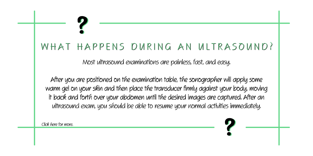 What happens during an ultrasound? Most ultrasound examinations are painless, fast, and easy. After you are positioned on the exam table, the sonographer will apply some warm gel on your skin and then place the transducer firmly against your body, moving it back and forth over your abdomen until the desired images are captured. After an ultrasound, you should be able to resume your normal activities immediately.